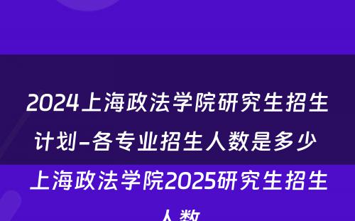 2024上海政法学院研究生招生计划-各专业招生人数是多少 上海政法学院2025研究生招生人数