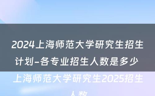 2024上海师范大学研究生招生计划-各专业招生人数是多少 上海师范大学研究生2025招生人数