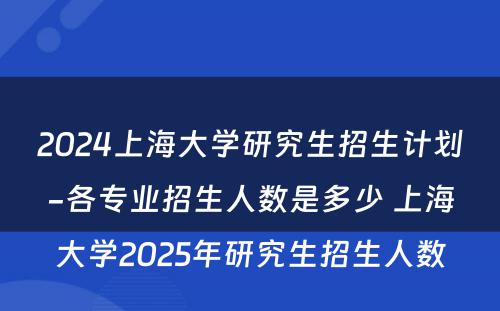 2024上海大学研究生招生计划-各专业招生人数是多少 上海大学2025年研究生招生人数