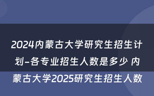 2024内蒙古大学研究生招生计划-各专业招生人数是多少 内蒙古大学2025研究生招生人数