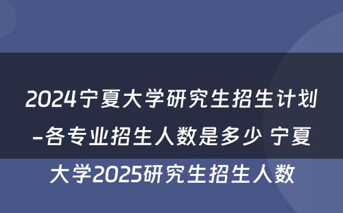 2024宁夏大学研究生招生计划-各专业招生人数是多少 宁夏大学2025研究生招生人数