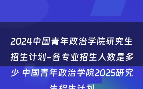 2024中国青年政治学院研究生招生计划-各专业招生人数是多少 中国青年政治学院2025研究生招生计划