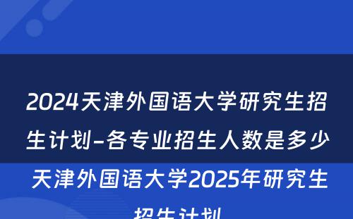2024天津外国语大学研究生招生计划-各专业招生人数是多少 天津外国语大学2025年研究生招生计划