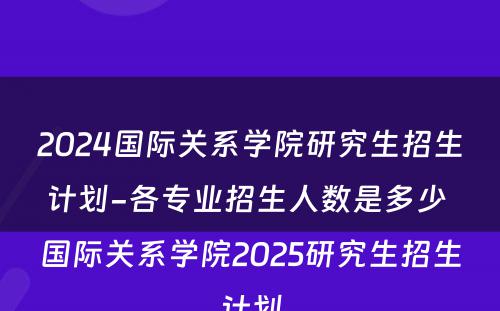 2024国际关系学院研究生招生计划-各专业招生人数是多少 国际关系学院2025研究生招生计划