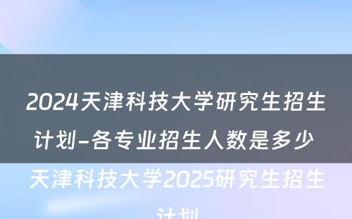2024天津科技大学研究生招生计划-各专业招生人数是多少 天津科技大学2025研究生招生计划