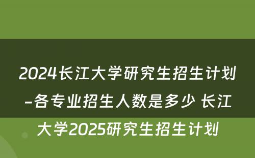 2024长江大学研究生招生计划-各专业招生人数是多少 长江大学2025研究生招生计划
