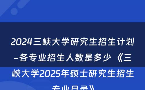 2024三峡大学研究生招生计划-各专业招生人数是多少 《三峡大学2025年硕士研究生招生专业目录》