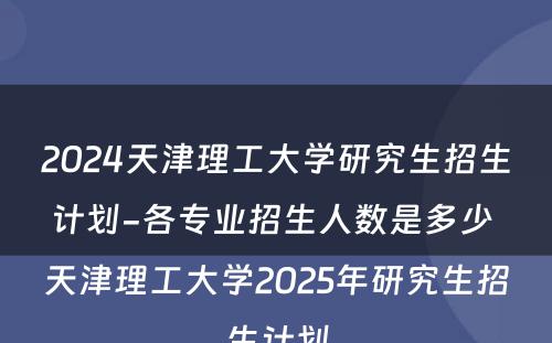 2024天津理工大学研究生招生计划-各专业招生人数是多少 天津理工大学2025年研究生招生计划