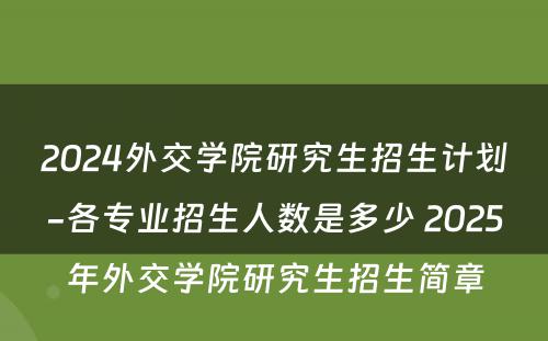 2024外交学院研究生招生计划-各专业招生人数是多少 2025年外交学院研究生招生简章