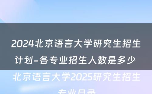 2024北京语言大学研究生招生计划-各专业招生人数是多少 北京语言大学2025研究生招生专业目录