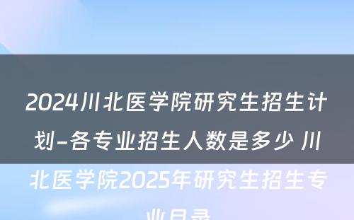 2024川北医学院研究生招生计划-各专业招生人数是多少 川北医学院2025年研究生招生专业目录