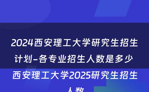 2024西安理工大学研究生招生计划-各专业招生人数是多少 西安理工大学2025研究生招生人数