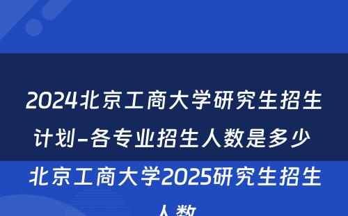 2024北京工商大学研究生招生计划-各专业招生人数是多少 北京工商大学2025研究生招生人数