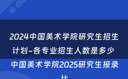 2024中国美术学院研究生招生计划-各专业招生人数是多少 中国美术学院2025研究生报录比