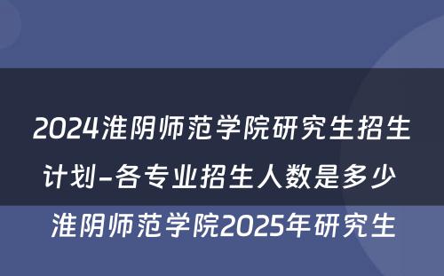 2024淮阴师范学院研究生招生计划-各专业招生人数是多少 淮阴师范学院2025年研究生