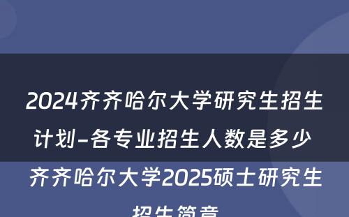 2024齐齐哈尔大学研究生招生计划-各专业招生人数是多少 齐齐哈尔大学2025硕士研究生招生简章