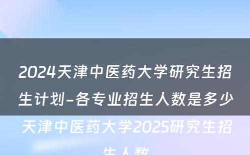 2024天津中医药大学研究生招生计划-各专业招生人数是多少 天津中医药大学2025研究生招生人数
