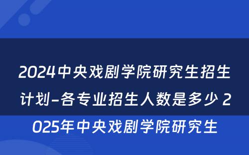 2024中央戏剧学院研究生招生计划-各专业招生人数是多少 2025年中央戏剧学院研究生