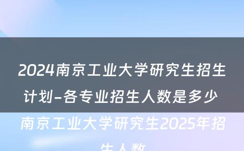2024南京工业大学研究生招生计划-各专业招生人数是多少 南京工业大学研究生2025年招生人数
