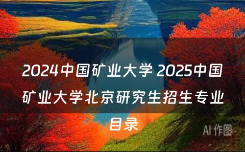 2024中国矿业大学 2025中国矿业大学北京研究生招生专业目录