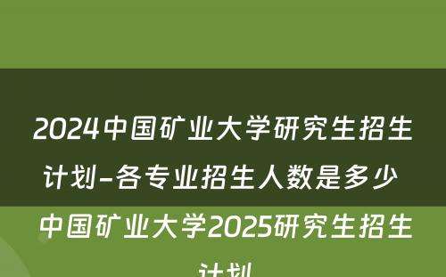 2024中国矿业大学研究生招生计划-各专业招生人数是多少 中国矿业大学2025研究生招生计划