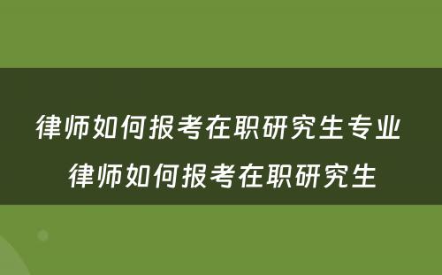 律师如何报考在职研究生专业 律师如何报考在职研究生