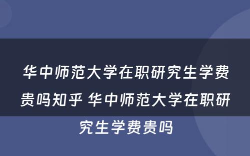 华中师范大学在职研究生学费贵吗知乎 华中师范大学在职研究生学费贵吗