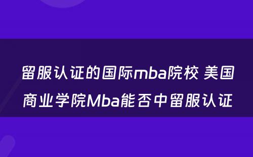 留服认证的国际mba院校 美国商业学院Mba能否中留服认证