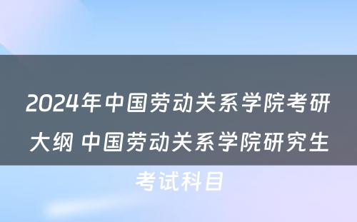 2024年中国劳动关系学院考研大纲 中国劳动关系学院研究生考试科目