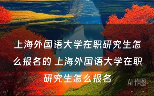 上海外国语大学在职研究生怎么报名的 上海外国语大学在职研究生怎么报名