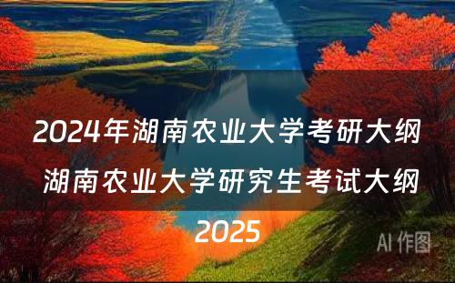 2024年湖南农业大学考研大纲 湖南农业大学研究生考试大纲2025