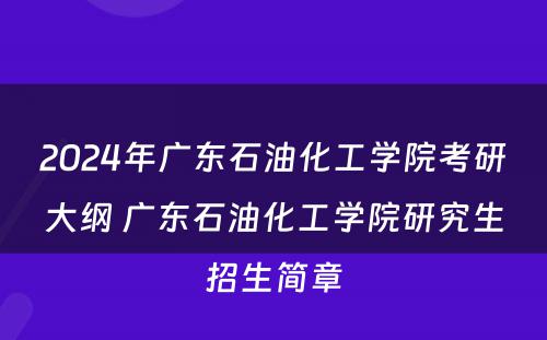 2024年广东石油化工学院考研大纲 广东石油化工学院研究生招生简章