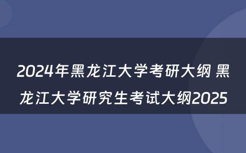 2024年黑龙江大学考研大纲 黑龙江大学研究生考试大纲2025