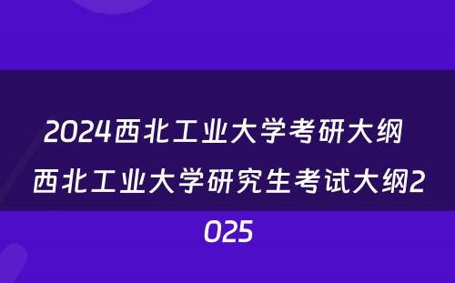 2024西北工业大学考研大纲 西北工业大学研究生考试大纲2025