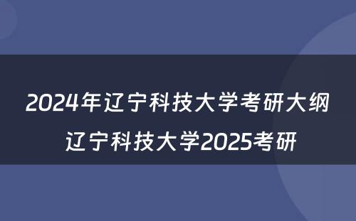 2024年辽宁科技大学考研大纲 辽宁科技大学2025考研