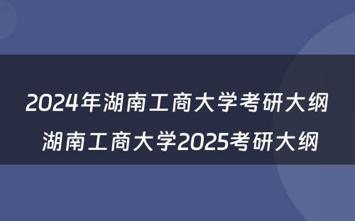 2024年湖南工商大学考研大纲 湖南工商大学2025考研大纲