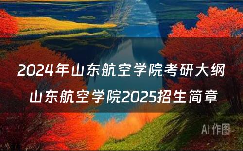 2024年山东航空学院考研大纲 山东航空学院2025招生简章