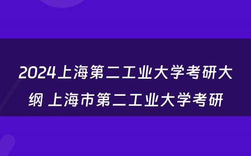 2024上海第二工业大学考研大纲 上海市第二工业大学考研