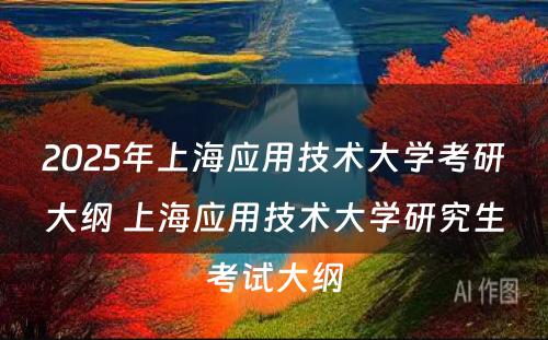 2025年上海应用技术大学考研大纲 上海应用技术大学研究生考试大纲