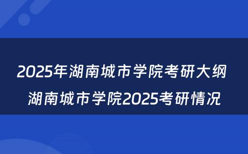 2025年湖南城市学院考研大纲 湖南城市学院2025考研情况