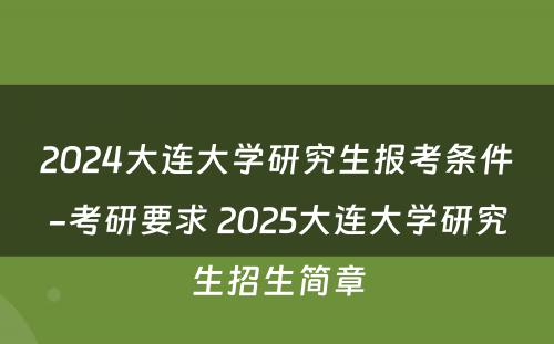2024大连大学研究生报考条件-考研要求 2025大连大学研究生招生简章