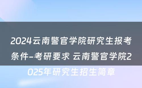 2024云南警官学院研究生报考条件-考研要求 云南警官学院2025年研究生招生简章