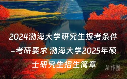 2024渤海大学研究生报考条件-考研要求 渤海大学2025年硕士研究生招生简章