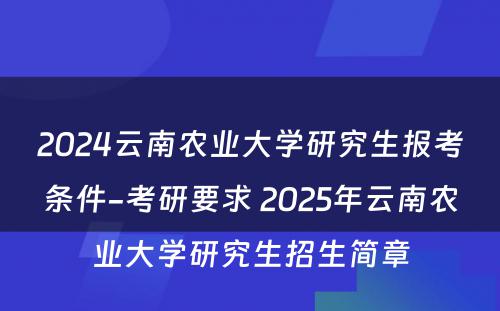 2024云南农业大学研究生报考条件-考研要求 2025年云南农业大学研究生招生简章