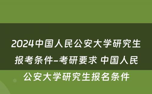 2024中国人民公安大学研究生报考条件-考研要求 中国人民公安大学研究生报名条件