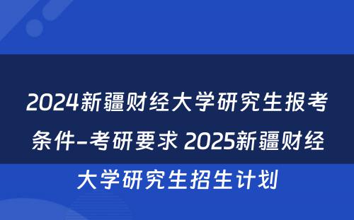 2024新疆财经大学研究生报考条件-考研要求 2025新疆财经大学研究生招生计划