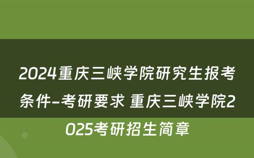 2024重庆三峡学院研究生报考条件-考研要求 重庆三峡学院2025考研招生简章
