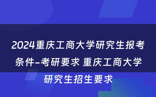 2024重庆工商大学研究生报考条件-考研要求 重庆工商大学研究生招生要求