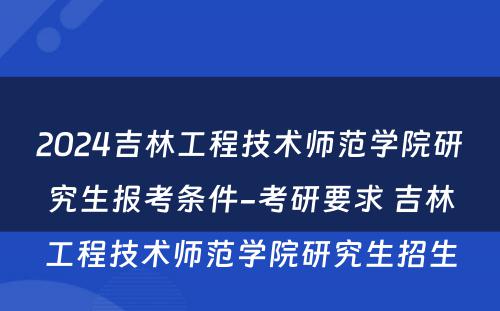 2024吉林工程技术师范学院研究生报考条件-考研要求 吉林工程技术师范学院研究生招生