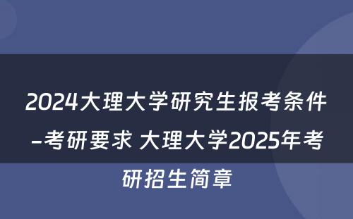 2024大理大学研究生报考条件-考研要求 大理大学2025年考研招生简章